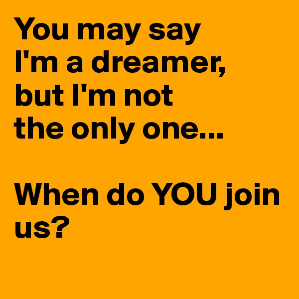 You may say
I'm a dreamer,
but I'm not
the only one...

When do YOU join us?
