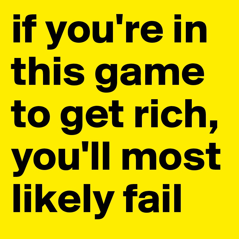if you're in this game to get rich, you'll most likely fail