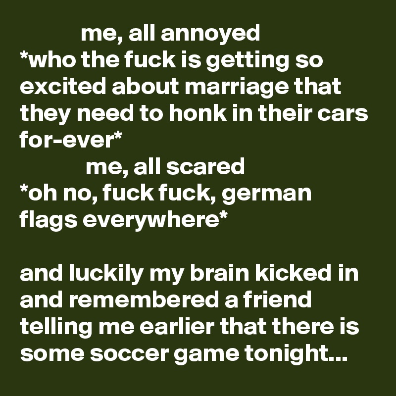             me, all annoyed 
*who the fuck is getting so excited about marriage that they need to honk in their cars for-ever* 
             me, all scared
*oh no, fuck fuck, german flags everywhere*

and luckily my brain kicked in and remembered a friend telling me earlier that there is some soccer game tonight...