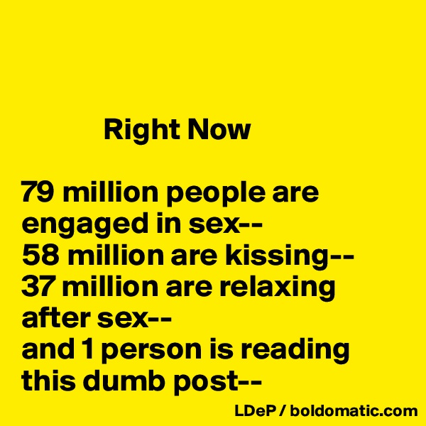


             Right Now

79 million people are engaged in sex--
58 million are kissing--
37 million are relaxing after sex--
and 1 person is reading this dumb post--