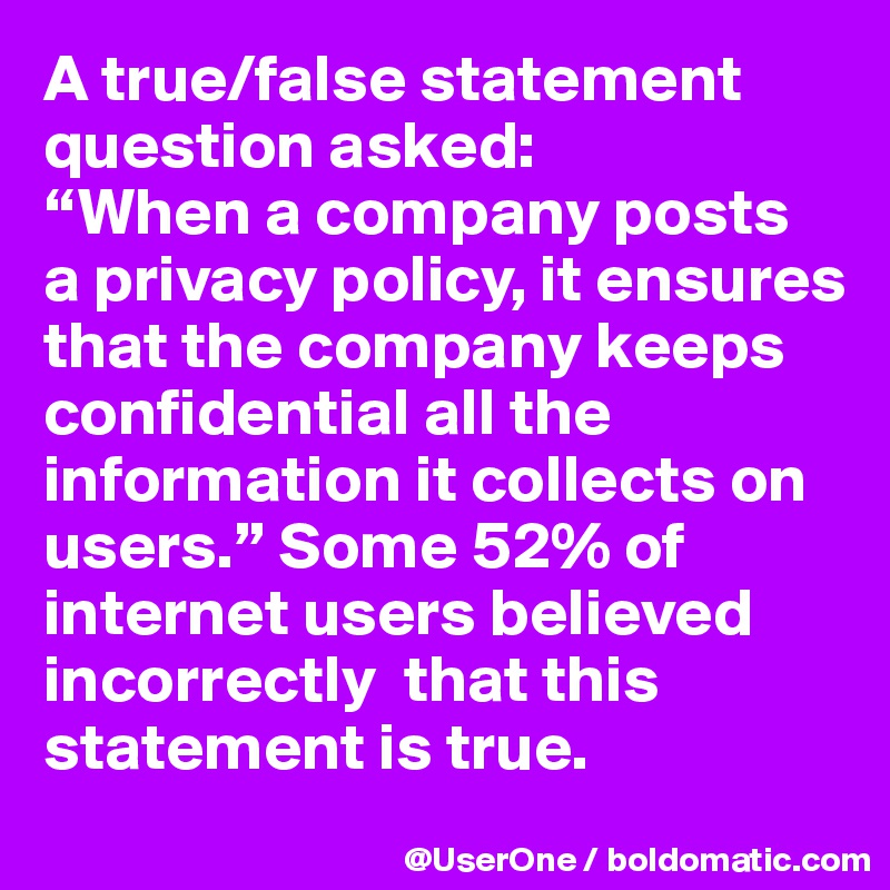 A true/false statement question asked:
“When a company posts
a privacy policy, it ensures that the company keeps confidential all the information it collects on users.” Some 52% of internet users believed  incorrectly  that this statement is true.