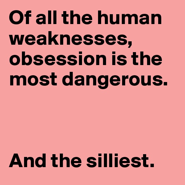Of all the human weaknesses, obsession is the most dangerous. 



And the silliest.