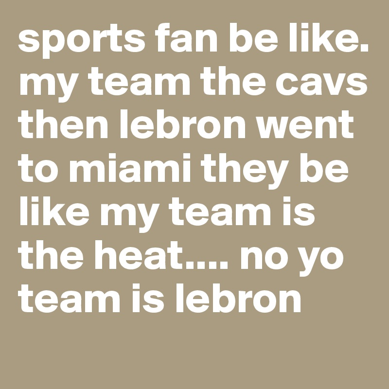 sports fan be like. my team the cavs then lebron went to miami they be like my team is the heat.... no yo team is lebron