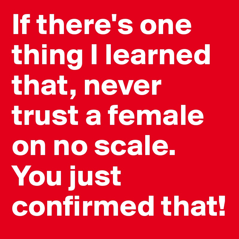 If there's one thing I learned that, never trust a female on no scale. You just confirmed that! 