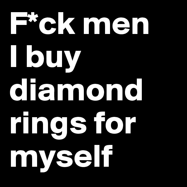 F*ck men 
I buy diamond rings for myself
