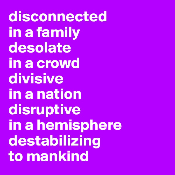 disconnected
in a family
desolate 
in a crowd
divisive
in a nation
disruptive
in a hemisphere
destabilizing
to mankind
