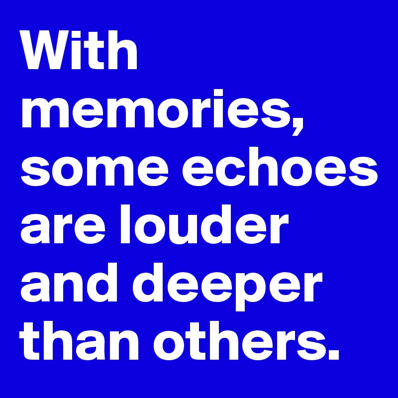With memories, some echoes are louder and deeper than others.
