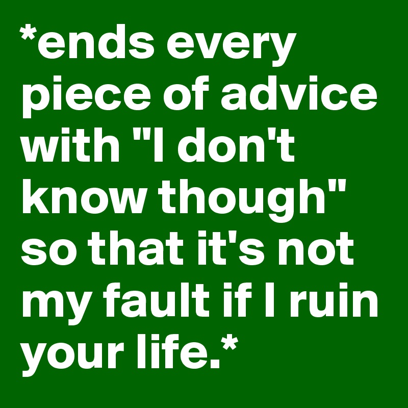 *ends every piece of advice with "I don't know though" so that it's not my fault if I ruin your life.*