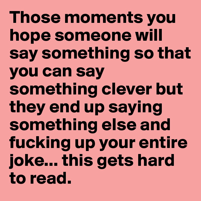 Those moments you hope someone will say something so that you can say something clever but they end up saying something else and fucking up your entire joke... this gets hard to read.