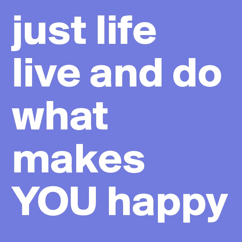 just life live and do what makes YOU happy 