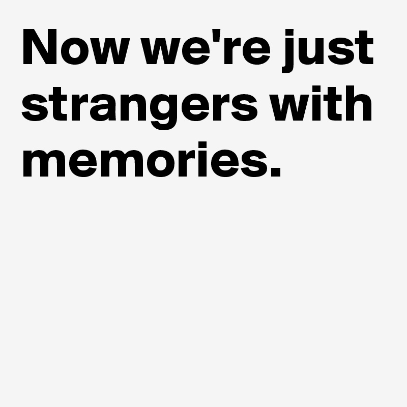 Now we're just strangers with memories.


