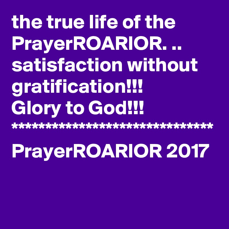 the true life of the PrayerROARIOR. ..  
satisfaction without gratification!!!
Glory to God!!!
******************************
PrayerROARIOR 2017