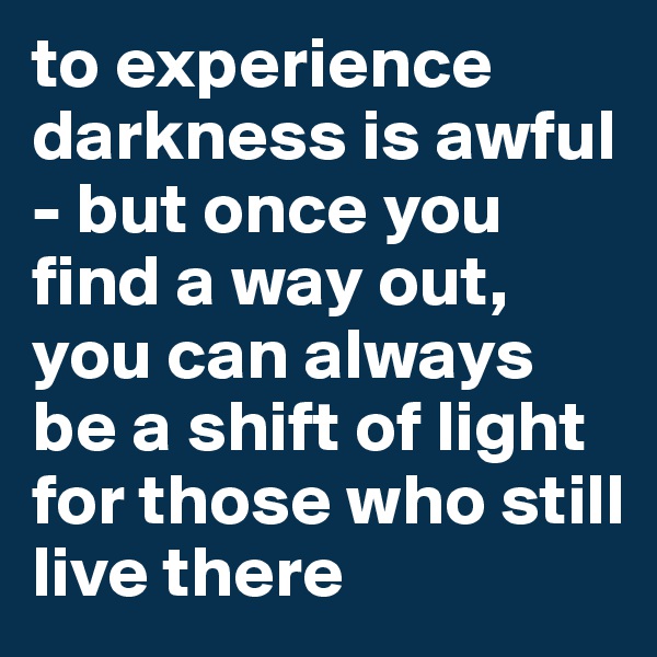 to experience darkness is awful - but once you find a way out, you can always be a shift of light for those who still live there