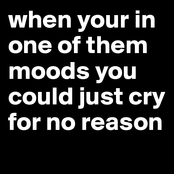 when your in one of them moods you could just cry for no reason