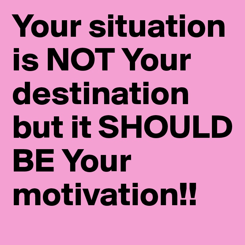 Your situation is NOT Your destination but it SHOULD BE Your motivation!!