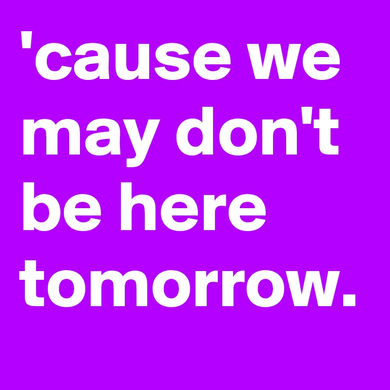 'cause we may don't be here tomorrow.