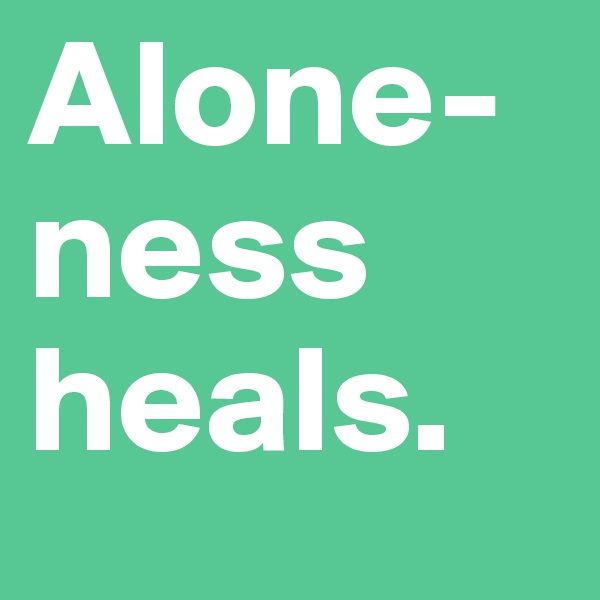 Alone-ness heals. 