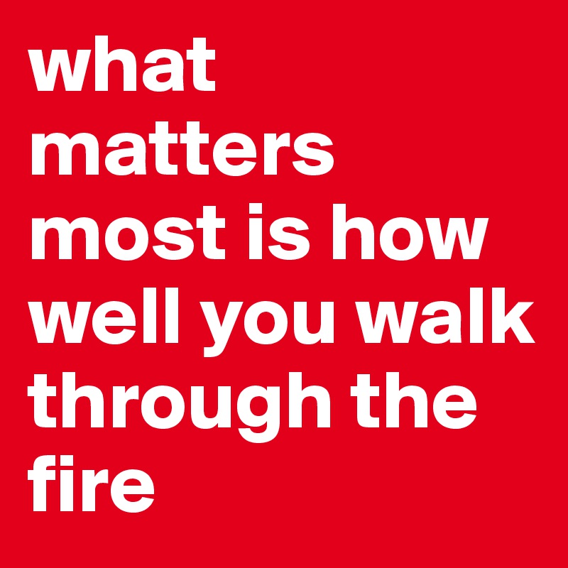 what matters most is how well you walk through the fire