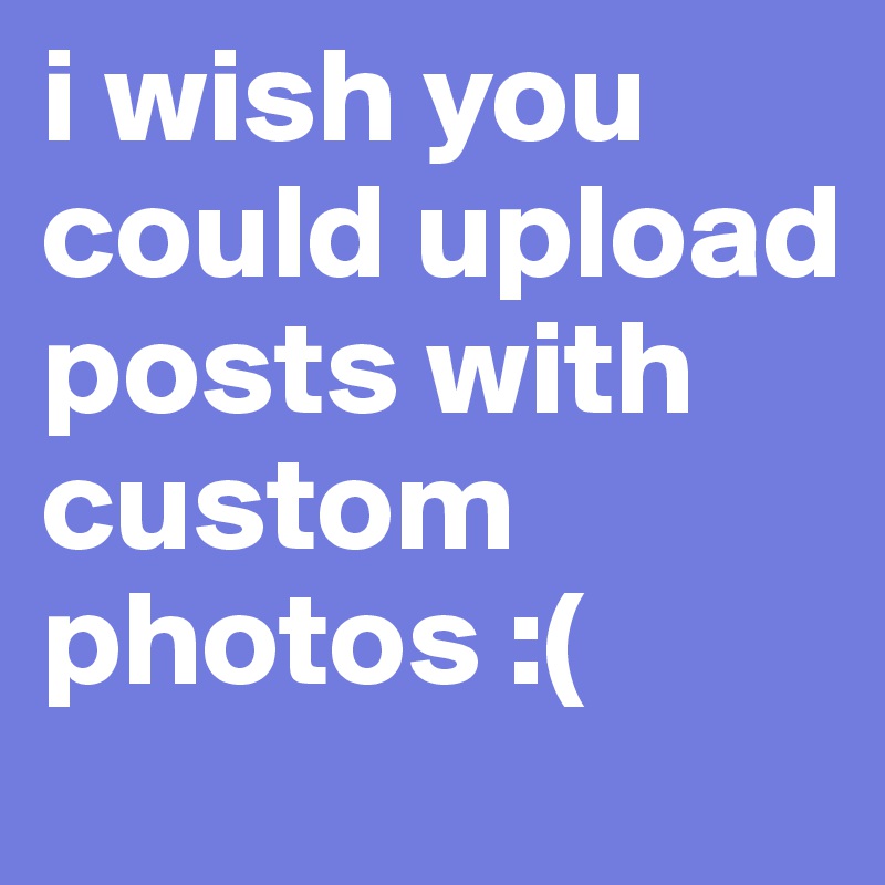 i wish you could upload posts with custom photos :(