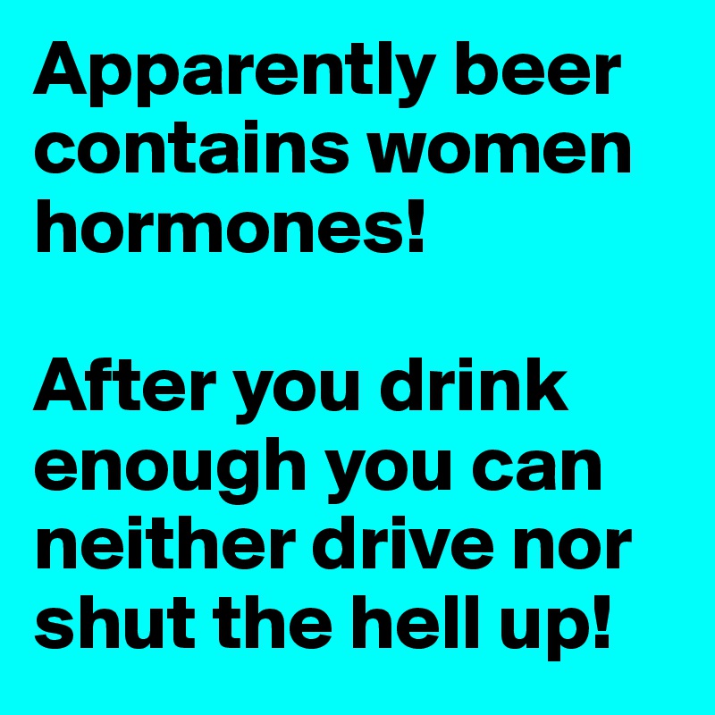 Apparently beer contains women hormones!

After you drink enough you can neither drive nor shut the hell up!