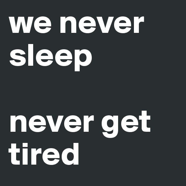 we never sleep 

never get tired