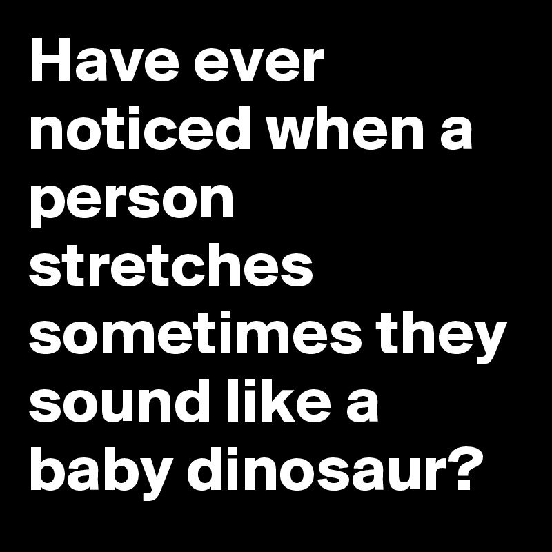 Have ever noticed when a person stretches sometimes they sound like a baby dinosaur?