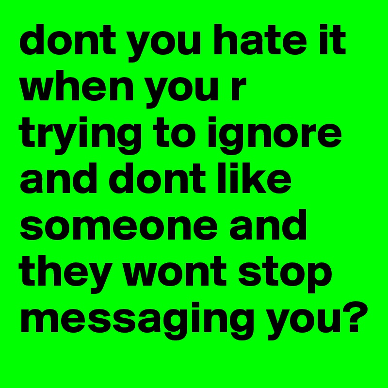 dont you hate it when you r trying to ignore and dont like someone and they wont stop messaging you?