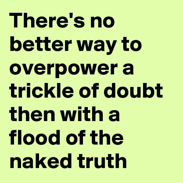There's no better way to overpower a trickle of doubt then with a flood of the naked truth 