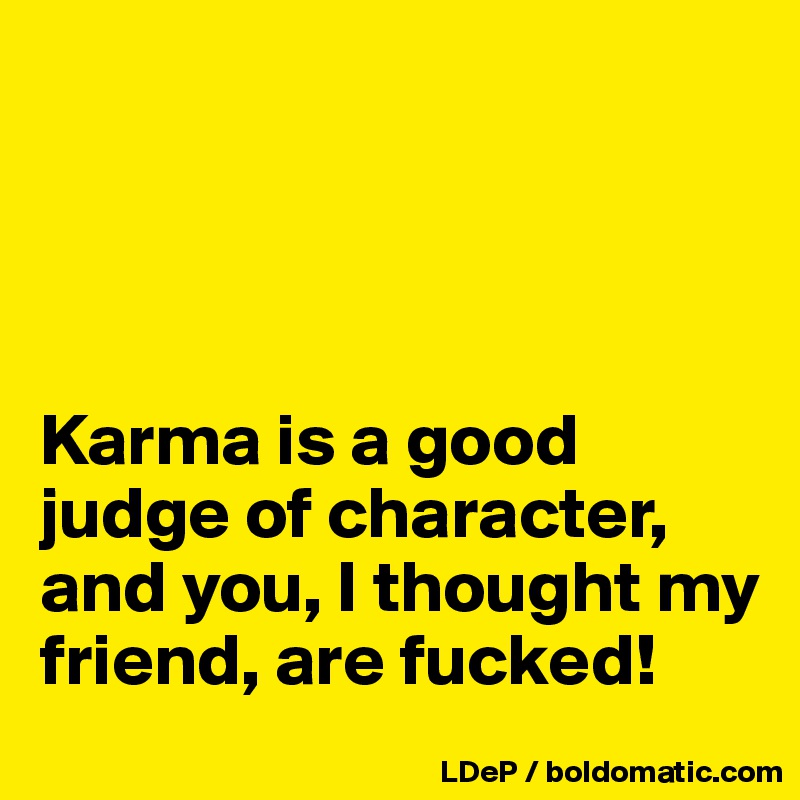 




Karma is a good judge of character, and you, I thought my friend, are fucked!