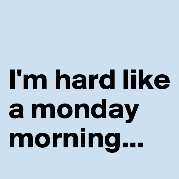 

I'm hard like a monday morning...