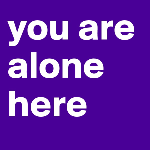 you are alone here