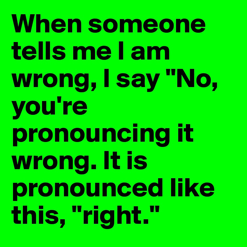 When someone tells me I am wrong, I say "No, you're pronouncing it wrong. It is pronounced like this, "right."