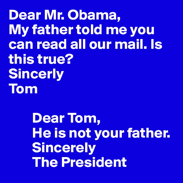 Dear Mr. Obama,
My father told me you can read all our mail. Is this true?
Sincerly
Tom

        Dear Tom,
        He is not your father. 
        Sincerely
        The President