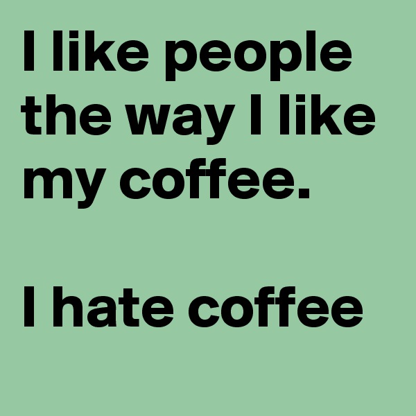 I like people the way I like my coffee.

I hate coffee