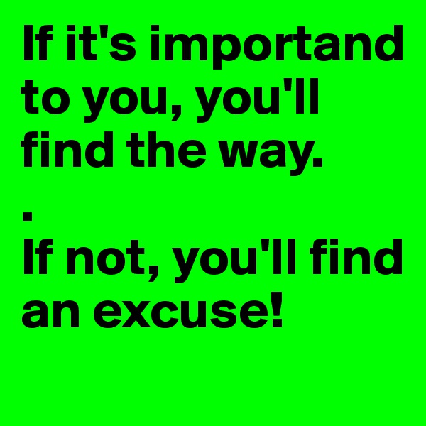 If it's importand 
to you, you'll find the way. 
.
If not, you'll find an excuse!
