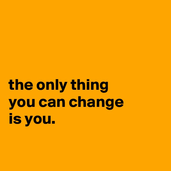 



the only thing
you can change
is you.

