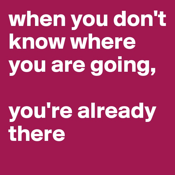when you don't know where you are going, 

you're already there