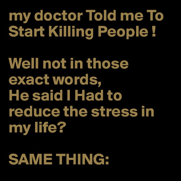 my doctor Told me To Start Killing People !

Well not in those exact words,
He said I Had to reduce the stress in my life?

SAME THING:
