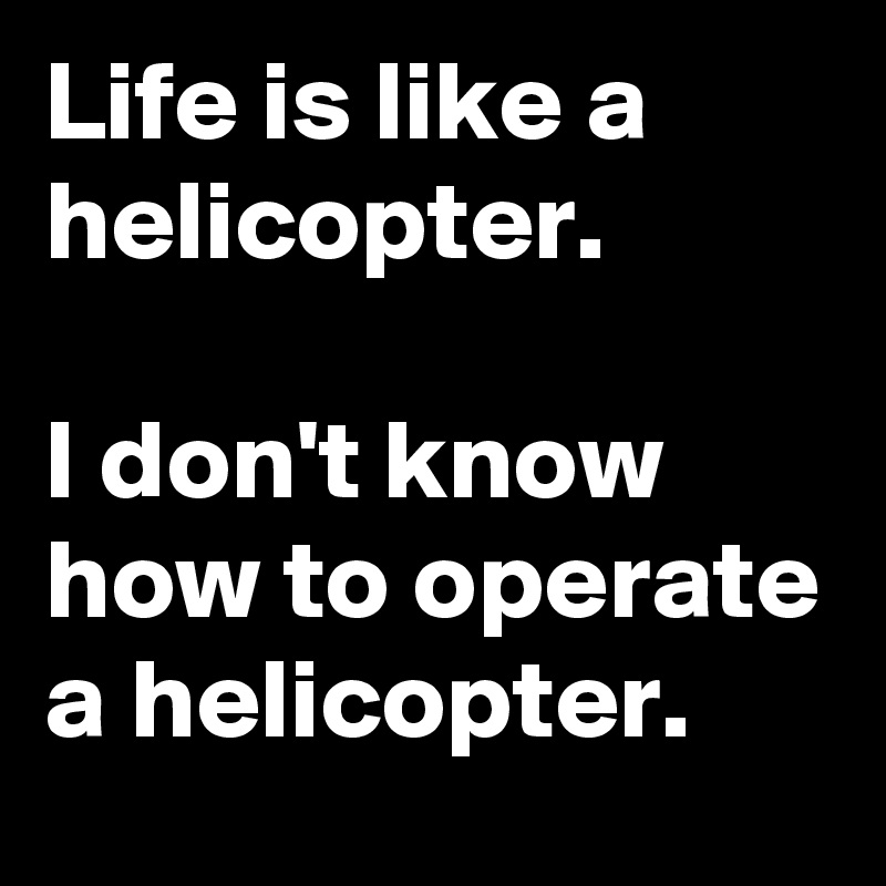 Life is like a helicopter.

I don't know how to operate a helicopter.