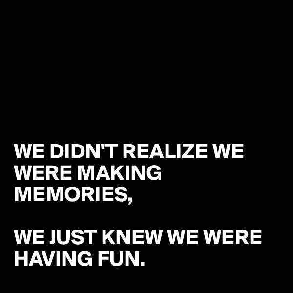 





WE DIDN'T REALIZE WE
WERE MAKING MEMORIES,

WE JUST KNEW WE WERE 
HAVING FUN.