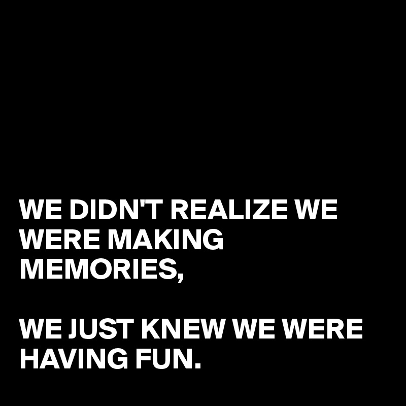 





WE DIDN'T REALIZE WE
WERE MAKING MEMORIES,

WE JUST KNEW WE WERE 
HAVING FUN.
