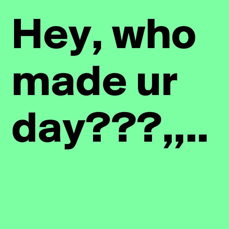 Hey, who made ur day???,,..