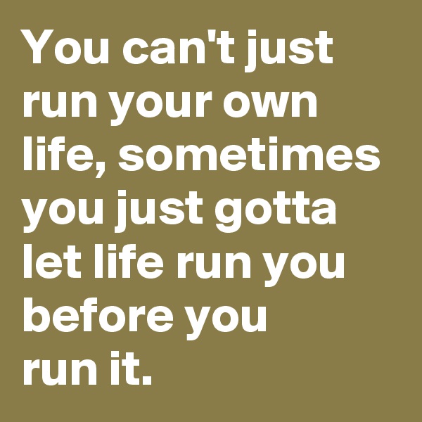 You can't just run your own life, sometimes you just gotta let life run you before you
run it.