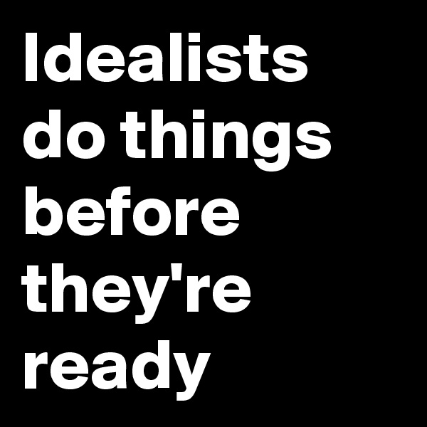 Idealists
do things before they're ready