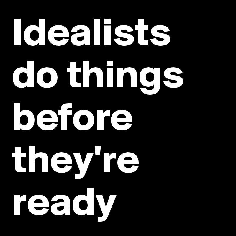 Idealists
do things before they're ready