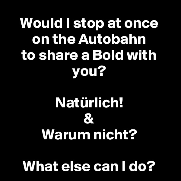 Would I stop at once
on the Autobahn
to share a Bold with you?

Natürlich!
&
Warum nicht?

What else can I do?