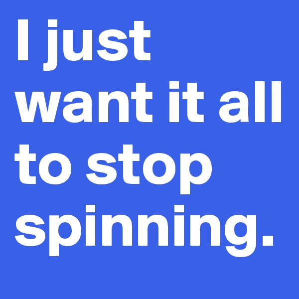 I just want it all to stop spinning.