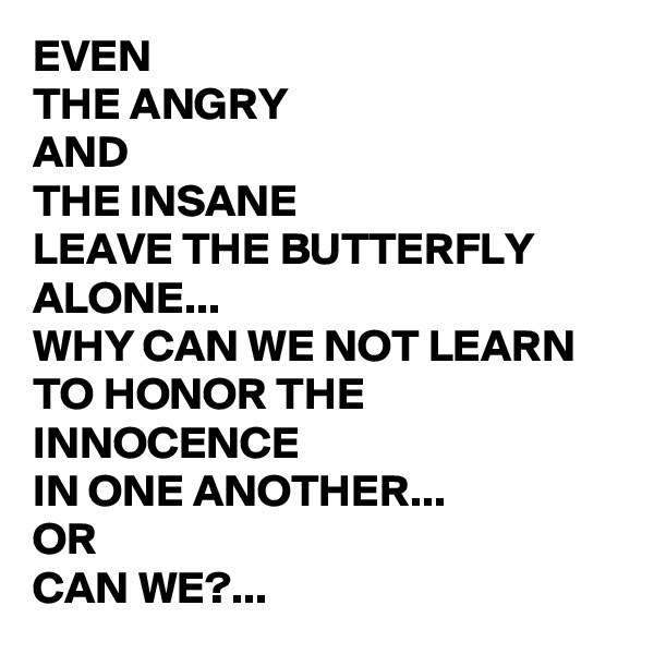 EVEN 
THE ANGRY 
AND 
THE INSANE 
LEAVE THE BUTTERFLY ALONE...
WHY CAN WE NOT LEARN 
TO HONOR THE INNOCENCE 
IN ONE ANOTHER...
OR 
CAN WE?...