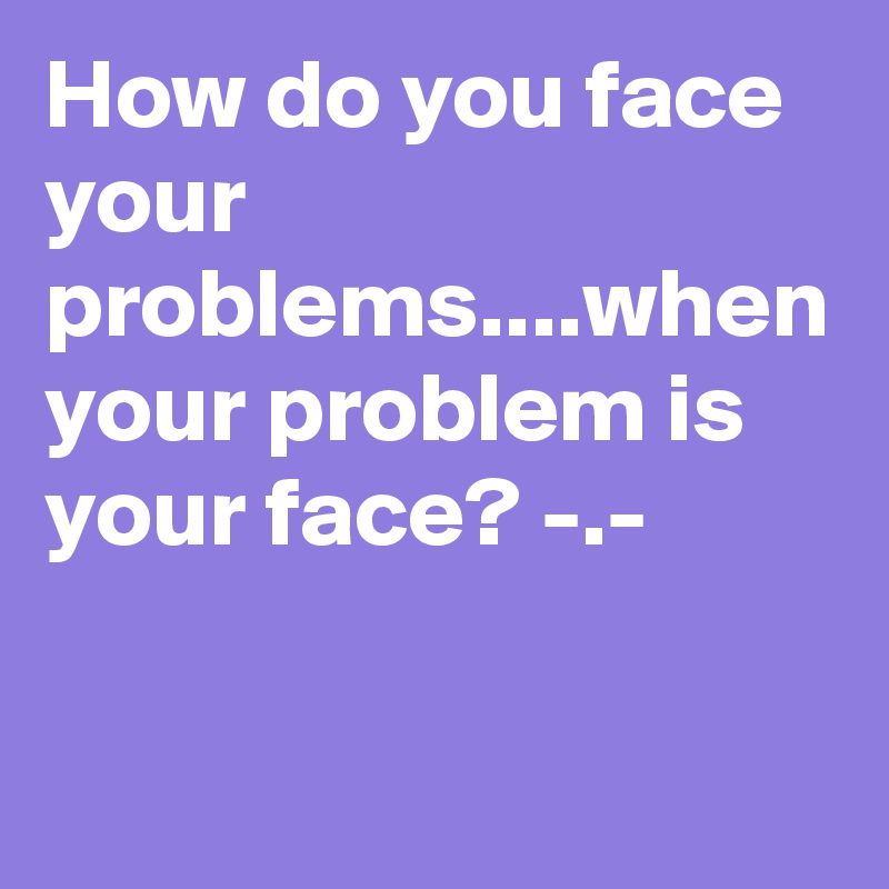 How do you face your problems....when your problem is your face? -.-
