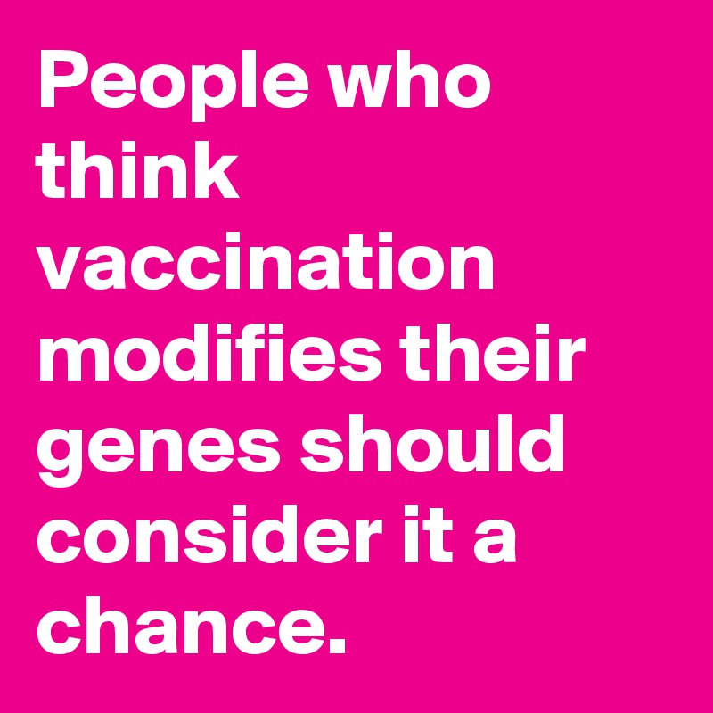 People who think vaccination modifies their genes should consider it a chance.